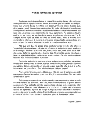 Várias formas de aprender
Certa vez, ouvi da escola que o nosso filho autista, talvez não estivesse
acompanhando o aprendizado da turma. Eu sabia que essa hora iria chegar.
Sabia que um dia, talvez meu filho com desenvolvimento atípico tivesse que,
alguma vez, repetir de ano. Mas não imaginei tão cedo, não imaginei que ele não
acompanharia a educação infantil. Nosso filho ainda não falava verbalmente, por
isso não sabíamos o que realmente ele havia aprendido. Na escola estavam
ensinando as cores, as noções de tamanho, vogais e os números de 1 a 9.
Sempre havia lição de casa no livro ou numa folha, mas o menino não
demonstrava interesse. O mesmo desinteresse e inquietação que acontecia em
casa na hora de fazer a atividade, também acontecia na sala de aula.
Até que um dia, na praça onde costumávamos levá-lo, ele olhou a
“amarelinha” desenhada no chão com os números e, ao invés de pular, ajoelhou-
se e começou a contar: ‘sum, sois, seis, satro, cinco, seis, sete, soito, sove, sez”
ele contou da forma que ele sabe, de um a dez. Meu marido gravou no celular e
ficamos repetindo o vídeo várias vezes emocionados. Ele não estava apenas
falando, mas reconhecendo os números!
Outro dia, ao invés de contornar a letra no livro, fazer pontinhos, desenhos
ou escrever e obriga-lo a escrever, apenas pendurei um painel grande e colorido
das vogais. Deixei o ambiente em silêncio peguei sua mão e fui a, e, i, o, u. Na
terceira vez ele quem falou. Sim, ele havia aprendido as vogais!
Num outro momento, com o ábaco, que nós, os pais já fazíamos, percebi
que apenas falando vermelho, preto, etc. Ele já o fazia sozinho. Sim ele havia
aprendido as cores!
Foi quando eu aprendi que existe mais de uma maneira de ensinar, e mais
de uma maneira de aprender. Em sala, ele não demonstrava o quanto estava
aprendendo. Pela agitação, por não estar sentado o tempo todo, ou por não falar
verbalmente. Mas em casa, observando e brincando com ele, percebemos o
quanto ele aprendeu a ponto de chegar num parquinho e dedilhar os números
ao invés de correr a quadra inteira. O conteúdo era o mesmo. Apenas mudamos
o “material” didático livro, caderno, lápis para: parque, brinquedo, cartaz.
Mayara Coelho
 