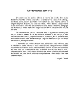 Tudo temperado com areia
Era assim que ele comia: retirava o biscoito do pacote, dava duas
batidinhas no chão, uma de cada lado, e só então levava a boca. Sal, ketchup,
mostarda, azeite, sazon? Que nada! Tempero bom era areia mesmo. Variava a
origem: da praia, da planta, da casa dos outros... A mãe distraía 5 segundos lá
ia ele “temperar” o alimento. Não somente biscoito, mas a batata frita, a linguiça
do churrasco, a fruta e até mesmo o açaí ficavam ótimos com o crocante natural
da terra.
Foi uma das fases. Passou. Porém em meio ao nojo da mãe e desespero
do pai, há de se lembrar de um dia incomum. Trata-se do dia em que, a mãe
amante infiel da culinária, especificamente da confeitaria, foi se aventurar nas
receitas de um novo livro. A torta de maçã. Daquelas americanas que nos filmes
se coloca na janela para esfriar.
O menininho que comia tudo com areia, ao ver essa torta esfriando, pôs
o indicador na torta e colocou na boca e eis que surge uma palavra nova no seu
vocabulário: Eca! Ainda tentou colocar areia no dedinho e voltar com o mesmo
na torta para ver se melhorava mas, o veredito estava dado: Eca! A mãe,
anestesiada de ouvir o filho autista falar ficou em dúvida quanto sua habilidade
na cozinha. Em parte feliz, o filho falou. Em parte triste, a torta estava ruim, nem
areia dava jeito.
Mayara Coelho
 