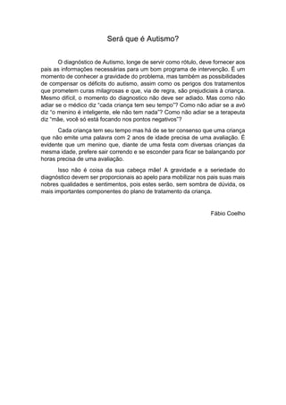 Será que é Autismo?
O diagnóstico de Autismo, longe de servir como rótulo, deve fornecer aos
pais as informações necessárias para um bom programa de intervenção. É um
momento de conhecer a gravidade do problema, mas também as possibilidades
de compensar os déficits do autismo, assim como os perigos dos tratamentos
que prometem curas milagrosas e que, via de regra, são prejudiciais à criança.
Mesmo difícil, o momento do diagnostico não deve ser adiado. Mas como não
adiar se o médico diz “cada criança tem seu tempo”? Como não adiar se a avó
diz “o menino é inteligente, ele não tem nada”? Como não adiar se a terapeuta
diz “mãe, você só está focando nos pontos negativos”?
Cada criança tem seu tempo mas há de se ter consenso que uma criança
que não emite uma palavra com 2 anos de idade precisa de uma avaliação. É
evidente que um menino que, diante de uma festa com diversas crianças da
mesma idade, prefere sair correndo e se esconder para ficar se balançando por
horas precisa de uma avaliação.
Isso não é coisa da sua cabeça mãe! A gravidade e a seriedade do
diagnóstico devem ser proporcionais ao apelo para mobilizar nos pais suas mais
nobres qualidades e sentimentos, pois estes serão, sem sombra de dúvida, os
mais importantes componentes do plano de tratamento da criança.
Fábio Coelho
 