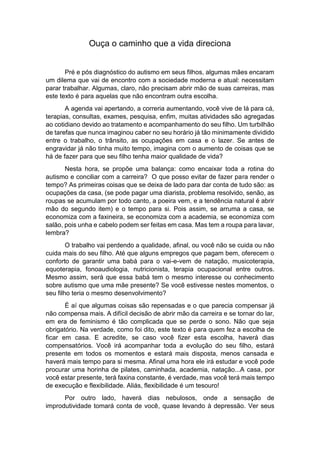 Ouça o caminho que a vida direciona
Pré e pós diagnóstico do autismo em seus filhos, algumas mães encaram
um dilema que vai de encontro com a sociedade moderna e atual: necessitam
parar trabalhar. Algumas, claro, não precisam abrir mão de suas carreiras, mas
este texto é para aquelas que não encontram outra escolha.
A agenda vai apertando, a correria aumentando, você vive de lá para cá,
terapias, consultas, exames, pesquisa, enfim, muitas atividades são agregadas
ao cotidiano devido ao tratamento e acompanhamento do seu filho. Um turbilhão
de tarefas que nunca imaginou caber no seu horário já tão minimamente dividido
entre o trabalho, o trânsito, as ocupações em casa e o lazer. Se antes de
engravidar já não tinha muito tempo, imagina com o aumento de coisas que se
há de fazer para que seu filho tenha maior qualidade de vida?
Nesta hora, se propõe uma balança: como encaixar toda a rotina do
autismo e conciliar com a carreira? O que posso evitar de fazer para render o
tempo? As primeiras coisas que se deixa de lado para dar conta de tudo são: as
ocupações da casa, (se pode pagar uma diarista, problema resolvido, senão, as
roupas se acumulam por todo canto, a poeira vem, e a tendência natural é abrir
mão do segundo item) e o tempo para si. Pois assim, se arruma a casa, se
economiza com a faxineira, se economiza com a academia, se economiza com
salão, pois unha e cabelo podem ser feitas em casa. Mas tem a roupa para lavar,
lembra?
O trabalho vai perdendo a qualidade, afinal, ou você não se cuida ou não
cuida mais do seu filho. Até que alguns empregos que pagam bem, oferecem o
conforto de garantir uma babá para o vai-e-vem de natação, musicoterapia,
equoterapia, fonoaudiologia, nutricionista, terapia ocupacional entre outros.
Mesmo assim, será que essa babá tem o mesmo interesse ou conhecimento
sobre autismo que uma mãe presente? Se você estivesse nestes momentos, o
seu filho teria o mesmo desenvolvimento?
É aí que algumas coisas são repensadas e o que parecia compensar já
não compensa mais. A difícil decisão de abrir mão da carreira e se tornar do lar,
em era de feminismo é tão complicada que se perde o sono. Não que seja
obrigatório. Na verdade, como foi dito, este texto é para quem fez a escolha de
ficar em casa. E acredite, se caso você fizer esta escolha, haverá dias
compensatórios. Você irá acompanhar toda a evolução do seu filho, estará
presente em todos os momentos e estará mais disposta, menos cansada e
haverá mais tempo para si mesma. Afinal uma hora ele irá estudar e você pode
procurar uma horinha de pilates, caminhada, academia, natação...A casa, por
você estar presente, terá faxina constante, é verdade, mas você terá mais tempo
de execução e flexibilidade. Aliás, flexibilidade é um tesouro!
Por outro lado, haverá dias nebulosos, onde a sensação de
improdutividade tomará conta de você, quase levando à depressão. Ver seus
 