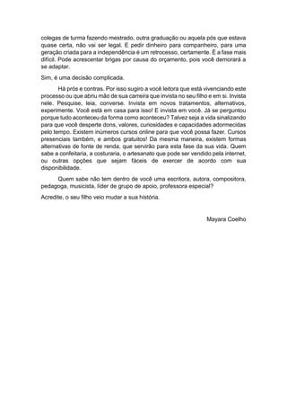 colegas de turma fazendo mestrado, outra graduação ou aquela pós que estava
quase certa, não vai ser legal. E pedir dinheiro para companheiro, para uma
geração criada para a independência é um retrocesso, certamente. É a fase mais
difícil. Pode acrescentar brigas por causa do orçamento, pois você demorará a
se adaptar.
Sim, é uma decisão complicada.
Há prós e contras. Por isso sugiro a você leitora que está vivenciando este
processo ou que abriu mão de sua carreira que invista no seu filho e em si. Invista
nele. Pesquise, leia, converse. Invista em novos tratamentos, alternativos,
experimente. Você está em casa para isso! E invista em você. Já se perguntou
porque tudo aconteceu da forma como aconteceu? Talvez seja a vida sinalizando
para que você desperte dons, valores, curiosidades e capacidades adormecidas
pelo tempo. Existem inúmeros cursos online para que você possa fazer. Cursos
presenciais também, e ambos gratuitos! Da mesma maneira, existem formas
alternativas de fonte de renda, que servirão para esta fase da sua vida. Quem
sabe a confeitaria, a costuraria, o artesanato que pode ser vendido pela internet,
ou outras opções que sejam fáceis de exercer de acordo com sua
disponibilidade.
Quem sabe não tem dentro de você uma escritora, autora, compositora,
pedagoga, musicista, líder de grupo de apoio, professora especial?
Acredite, o seu filho veio mudar a sua história.
Mayara Coelho
 