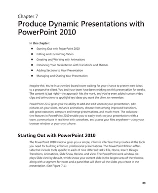 Chapter 7
Produce Dynamic Presentations with
PowerPoint 2010
     In this chapter:
      n   Starting Out with PowerPoint 2010
      n   Editing and Formatting Video
      n   Creating and Working with Animations
      n   Enhancing Your Presentation with Transitions and Themes
      n   Adding Sections to Your Presentation
      n   Managing and Sharing Your Presentation


     Imagine this: You’re in a crowded board room waiting for your chance to present new ideas
     to a prospective client . You and your team have been working on this presentation for weeks .
     The content is just right—the approach hits the mark, and you’ve even added custom video
     clips and animations to spotlight key ideas you want the client to remember .

     PowerPoint 2010 gives you the ability to add and edit video in your presentation, edit
     pictures on your slides, enhance animations, choose from among improved transitions,
     add great narration, compare and merge presentations, and much more . The collabora-
     tive features in PowerPoint 2010 enable you to easily work on your presentations with a
     team, communicate in real time with coworkers, and access your files anywhere—using your
     browser window or your smartphone .



Starting .Out .with .PowerPoint .2010
     The PowerPoint 2010 window gives you a simple, intuitive interface that provides all the tools
     you need for building effective, professional presentations . The PowerPoint Ribbon offers
     tabs that include tools specific to each of nine different tasks: File, Home, Insert, Design,
     Transitions, Animations, Slide Show, Review, and View . The PowerPoint work window dis-
     plays Slide view by default, which shows your current slide in the largest area of the window,
     along with a segment for notes and a panel that will show all the slides you create in the
     presentation . (See Figure 7-1 .)




 .                                                                                        .     89
 