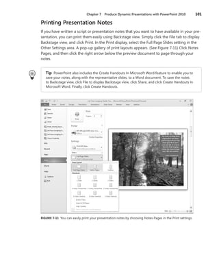 Chapter 7    Produce Dynamic Presentations with PowerPoint 2010              101

Printing Presentation Notes
If you have written a script or presentation notes that you want to have available in your pre-
sentation, you can print them easily using Backstage view . Simply click the File tab to display
Backstage view, and click Print . In the Print display, select the Full Page Slides setting in the
Other Settings area . A pop-up gallery of print layouts appears . (See Figure 7-11) Click Notes
Pages, and then click the right arrow below the preview document to page through your
notes .


   Tip PowerPoint also includes the Create Handouts In Microsoft Word feature to enable you to
   save your notes, along with the representative slides, to a Word document . To save the notes
   to Backstage view, click File to display Backstage view, click Share, and click Create Handouts In
   Microsoft Word . Finally, click Create Handouts .




FIGURE .7-11 You can easily print your presentation notes by choosing Notes Pages in the Print settings .
 