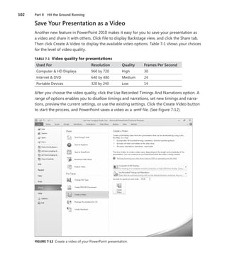 102   Part II Hit the Ground Running

      Save Your Presentation as a Video
      Another new feature in PowerPoint 2010 makes it easy for you to save your presentation as
      a video and share it with others . Click File to display Backstage view, and click the Share tab .
      Then click Create A Video to display the available video options . Table 7-1 shows your choices
      for the level of video quality .

      TABLE .7-1 . Video .quality .for .presentations
       Used For                            Resolution          Quality   Frames Per Second
       Computer & HD Displays              960 by 720          High      30
       Internet & DVD                      640 by 480          Medium    24
       Portable Devices                    320 by 240          Low       14

      After you choose the video quality, click the Use Recorded Timings And Narrations option . A
      range of options enables you to disallow timings and narrations, set new timings and narra-
      tions, preview the current settings, or use the existing settings . Click the Create Video button
      to start the process, and PowerPoint saves a video as a  .wmf file . (See Figure 7-12)




      FIGURE .7-12 Create a video of your PowerPoint presentation .
 