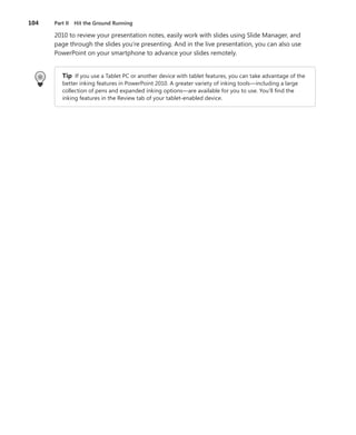 104   Part II Hit the Ground Running

      2010 to review your presentation notes, easily work with slides using Slide Manager, and
      page through the slides you’re presenting . And in the live presentation, you can also use
      PowerPoint on your smartphone to advance your slides remotely .


         Tip If you use a Tablet PC or another device with tablet features, you can take advantage of the
         better inking features in PowerPoint 2010 . A greater variety of inking tools—including a large
         collection of pens and expanded inking options—are available for you to use . You’ll find the
         inking features in the Review tab of your tablet-enabled device .
 