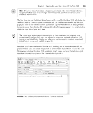 Chapter 8   Organize, Store, and Share Ideas with OneNote 2010        111


   Note The Linked Notes feature does not appear automatically in the Internet Explorer toolbar .
   To open a OneNote page while working in Internet Explorer 8, click Tools and choose Linked
   Note from the Tools menu .


The first time you use the Linked Notes feature with a new file, OneNote 2010 will display the
Select Location In OneNote dialog box so that you can choose the notebook, section, and
page you want to use with the current application . Expand the notebook to display the sec-
tions and pages; then click the OK button and the OneNote page appears in a small window
along the right side of your work area .


   Tip Linked Notes works only with OneNote 2010, so if you have saved your notebook to be
   compatible with OneNote 2007 users, you will need to convert the notebook to OneNote 2010
   in order to use Linked Notes . A dialog box will prompt you to change the notebook properties if
   Linked Notes is not currently available for your file .


OneNote 2010 is also available in Outlook 2010, enabling you to easily capture notes on
project-related tasks you create for yourself or for members of your team . To send the Task
Notes you create to a OneNote 2010 notebook, simply create and save the task; then click
OneNote in the Actions group of the Task tab . (See Figure 8-3 .)




FIGURE .8-3 You can easily send task information to a OneNote notebook .
 