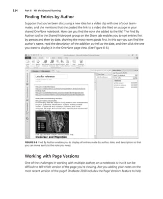 114   Part II Hit the Ground Running

      Finding Entries by Author
      Suppose that you’ve been discussing a new idea for a video clip with one of your team-
      mates, and she mentions that she posted the link to a video she liked on a page in your
      shared OneNote notebook . How can you find the note she added to the file? The Find By
      Author tool in the Shared Notebook group on the Share tab enables you to sort entries first
      by person and then by date, showing the most recent posts first . In this way you can find the
      author’s name, read the description of the addition as well as the date, and then click the one
      you want to display it in the OneNote page view . (See Figure 8-6 .)




      FIGURE .8-6 Find By Author enables you to display all entries made by author, date, and description so that
      you can move easily to the note you need .



      Working with Page Versions
      One of the challenges in working with multiple authors on a notebook is that it can be
      difficult to tell which version of the page you’re viewing . Are you adding your notes on the
      most recent version of the page? OneNote 2010 includes the Page Versions feature to help
 