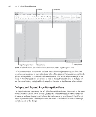 130   Part II Hit the Ground Running

                                        Ribbon                  Work area




             Page Navigation Pane      Scratch area                                           View controls

      FIGURE .10-1 The Publisher 2010 window includes the Ribbon and the Page Navigation pane .

      The Publisher window also includes a scratch area surrounding the entire publication . The
      scratch area enables you to place objects partially off the page so that you can create bleeds
      (photos, backgrounds, or other graphical elements that print all the way to the edge of the
      page) . In Publisher 2010, you can choose to hide or display the scratch area so that you can
      see the overall design, including bleeds, as well as the page as it will appear when printed .


      Collapse and Expand Page Navigation Pane
      The Page Navigation pane along the left side of the window displays thumbnails of the pages
      in the current document, which enables you to get a sense of the document flow and over-
      all layout at a glance . You can use the Page Navigation pane to scroll through the different
      pages in your document, checking text flow, placement of illustrations, format of headings,
      and other parts of the design .
 