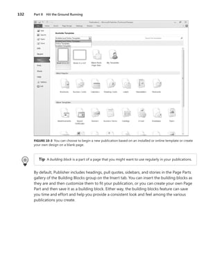 132   Part II Hit the Ground Running




      FIGURE .10-3 You can choose to begin a new publication based on an installed or online template or create
      your own design on a blank page .



         Tip A building block is a part of a page that you might want to use regularly in your publications .


      By default, Publisher includes headings, pull quotes, sidebars, and stories in the Page Parts
      gallery of the Building Blocks group on the Insert tab . You can insert the building blocks as
      they are and then customize them to fit your publication, or you can create your own Page
      Part and then save it as a building block . Either way, the building blocks feature can save
      you time and effort and help you provide a consistent look and feel among the various
      publications you create .
 
