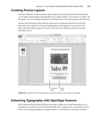 Chapter 10   Create Effective Marketing Materials with Publisher 2010   135

Creating .Precise .Layouts
     Publisher 2010 also includes dynamic layout guides to help you position elements precisely
     on the page . Guides appear automatically as you drag an object—text, picture, or shape—on
     the page . Turn on the display of guides by clicking Guides in the Show group of the View tab .

     Vertical and horizontal guides help you ensure you’re positioning elements so that they
     align with other objects on the page . Guides appear and disappear as you drag the ob-
     ject so that they take up space on-screen only in the areas where you need to use them .
     (See Figure 10-5 .)




                                                     Horizontal    Center
                                                     guide         guide
     FIGURE .10-5 Publisher 2010 provides dynamic guides that help you place objects on the page .




Enhancing .Typography .with .OpenType .Features
     Both Publisher 2010 and Word 2010 are now able to make use of OpenType features such
     as ligatures and stylistic sets in the fonts that offer them . Ligatures are a combination of two
     letters shown typographically as a single character in some fonts . For example, the letters
 