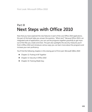 First Look: Microsoft Office 2010




     Part III
     Next Steps with Office 2010
     Now that you have explored the new features in each of the core Office 2010 applications,
     this part of the book helps you answer the question, “What next?” Because Office 2010 is an
     integrated suite of applications, you can use the programs together gracefully to get more
     out of the files you create and share . This part also spotlights the security measures you’ll
     find in Office 2010 and introduces various ways you can learn more about the programs and
     increase your own proficiency .

     You’ll find the following chapters in this closing part of First Look: Microsoft Office 2010:

       n   Chapter 12: Putting It All Together
       n   Chapter 13: Security in Office 2010
       n   Chapter 14: Training Made Easy




 .                                                                                             .     155
 