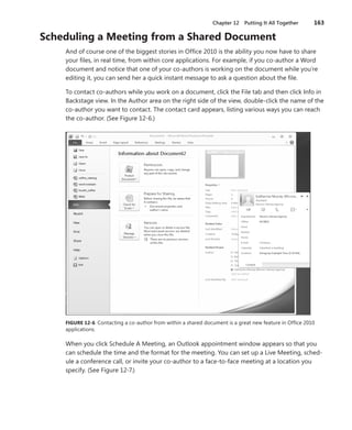 Chapter 12 Putting It All Together        163

Scheduling .a .Meeting .from .a .Shared .Document
     And of course one of the biggest stories in Office 2010 is the ability you now have to share
     your files, in real time, from within core applications . For example, if you co-author a Word
     document and notice that one of your co-authors is working on the document while you’re
     editing it, you can send her a quick instant message to ask a question about the file .

     To contact co-authors while you work on a document, click the File tab and then click Info in
     Backstage view . In the Author area on the right side of the view, double-click the name of the
     co-author you want to contact . The contact card appears, listing various ways you can reach
     the co-author . (See Figure 12-6 .)




     FIGURE .12-6 . Contacting a co-author from within a shared document is a great new feature in Office 2010
     applications .

     When you click Schedule A Meeting, an Outlook appointment window appears so that you
     can schedule the time and the format for the meeting . You can set up a Live Meeting, sched-
     ule a conference call, or invite your co-author to a face-to-face meeting at a location you
     specify . (See Figure 12-7 .)
 