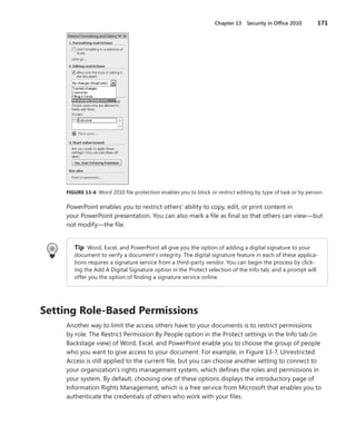 Chapter 13 Security in Office 2010           171




     FIGURE .13-6 . Word 2010 file protection enables you to block or restrict editing by type of task or by person .

     PowerPoint enables you to restrict others’ ability to copy, edit, or print content in
     your PowerPoint presentation . You can also mark a file as final so that others can view—but
     not modify—the file .


        Tip Word, Excel, and PowerPoint all give you the option of adding a digital signature to your
        document to verify a document’s integrity . The digital signature feature in each of these applica-
        tions requires a signature service from a third-party vendor . You can begin the process by click-
        ing the Add A Digital Signature option in the Protect selection of the Info tab, and a prompt will
        offer you the option of finding a signature service online .




Setting .Role-Based .Permissions
     Another way to limit the access others have to your documents is to restrict permissions
     by role . The Restrict Permission By People option in the Protect settings in the Info tab (in
     Backstage view) of Word, Excel, and PowerPoint enable you to choose the group of people
     who you want to give access to your document . For example, in Figure 13-7, Unrestricted
     Access is still applied to the current file, but you can choose another setting to connect to
     your organization’s rights management system, which defines the roles and permissions in
     your system . By default, choosing one of these options displays the introductory page of
     Information Rights Management, which is a free service from Microsoft that enables you to
     authenticate the credentials of others who work with your files .
 