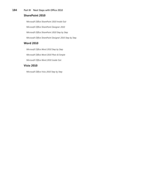 184   Part III Next Steps with Office 2010

      SharePoint .2010

        Microsoft Office SharePoint 2010 Inside Out

        Microsoft Office SharePoint Designer 2010

        Microsoft Office SharePoint 2010 Step by Step

        Microsoft Office SharePoint Designer 2010 Step by Step

      Word .2010

        Microsoft Office Word 2010 Step by Step

        Microsoft Office Word 2010 Plain & Simple

        Microsoft Office Word 2010 Inside Out

      Visio .2010

        Microsoft Office Visio 2010 Step by Step
 