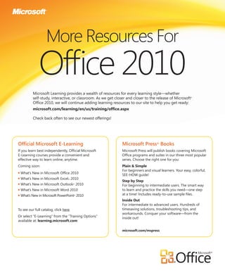 More Resources For
               Ofﬁce 2010
           Microsoft Learning provides a wealth of resources for every learning style—whether
           self-study, interactive, or classroom. As we get closer and closer to the release of Microsoft    ®


           Ofﬁce 2010, we will continue adding learning resources to our site to help you get ready:
           microsoft.com/learning/en/us/training/ofﬁce.aspx

           Check back often to see our newest offerings!




Ofﬁcial Microsoft E-Learning                                    Microsoft Press® Books
If you learn best independently, Ofﬁcial Microsoft              Microsoft Press will publish books covering Microsoft
E-Learning courses provide a convenient and                     Ofﬁce programs and suites in our three most popular
effective way to learn online, anytime.                         series. Choose the right one for you:
Coming soon:                                                    Plain & Simple
                                                                For beginners and visual learners. Your easy, colorful,
●   What’s New in Microsoft Ofﬁce 2010
                                                                SEE-HOW guide!
●   What’s New in Microsoft Excel® 2010
                                                                Step by Step
●   What’s New in Microsoft Outlook® 2010                       For beginning to intermediate users. The smart way
●   What’s New in Microsoft Word 2010                           to learn and practice the skills you need—one step
●   What’s New in Microsoft PowerPoint® 2010                    at a time! Includes ready-to-use sample ﬁles.
                                                                Inside Out
                                                                For intermediate to advanced users. Hundreds of
To see our full catalog, click here.                            timesaving solutions, troubleshooting tips, and
                                                                workarounds. Conquer your software—from the
Or select “E-Learning” from the “Training Options”              inside out!
available at: learning.microsoft.com

                                                                microsoft.com/mspress
 