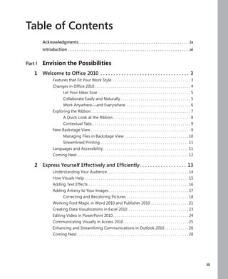 Table of Contents
           Acknowledgments  .  .  .  .  .  .  .  .  .  .  .  .  .  .  .  .  .  .  .  .  .  .  .  .  .  .  .  .  .  .  .  .  .  .  .  .  .  .  .  .  .  .  .  .  .  .  .  .  .  .  .ix
           Introduction  .  .  .  .  .  .  .  .  .  .  .  .  .  .  .  .  .  .  .  .  .  .  .  .  .  .  .  .  .  .  .  .  .  .  .  .  .  .  .  .  .  .  .  .  .  .  .  .  .  .  .  .  .  .  .  .xi


Part I .   Envision .the .Possibilities
 .   1     Welcome to Office 2010  .  .  .  .  .  .  .  .  .  .  .  .  .  .  .  .  .  .  .  .  .  .  .  .  .  .  .  .  .  .  .  .  .  . 3
                       Features that Fit Your Work Style  .  .  .  .  .  .  .  .  .  .  .  .  .  .  .  .  .  .  .  .  .  .  .  .  .  .  .  .  .  .  .  .  .  .  .  .  .  .  . 3
                       Changes in Office 2010  .  .  .  .  .  .  .  .  .  .  .  .  .  .  .  .  .  .  .  .  .  .  .  .  .  .  .  .  .  .  .  .  .  .  .  .  .  .  .  .  .  .  .  .  .  .  .  . 4
                                    Let Your Ideas Soar  .  .  .  .  .  .  .  .  .  .  .  .  .  .  .  .  .  .  .  .  .  .  .  .  .  .  .  .  .  .  .  .  .  .  .  .  .  .  .  .  .  .  .  .  .  . 5
                                    Collaborate Easily and Naturally  .  .  .  .  .  .  .  .  .  .  .  .  .  .  .  .  .  .  .  .  .  .  .  .  .  .  .  .  .  .  .  .  .  .  . 5
                                    Work Anywhere—and Everywhere  .  .  .  .  .  .  .  .  .  .  .  .  .  .  .  .  .  .  .  .  .  .  .  .  .  .  .  .  .  .  .  . 6
                       Exploring the Ribbon .  .  .  .  .  .  .  .  .  .  .  .  .  .  .  .  .  .  .  .  .  .  .  .  .  .  .  .  .  .  .  .  .  .  .  .  .  .  .  .  .  .  .  .  .  .  .  .  .  . 7
                                    A Quick Look at the Ribbon  .  .  .  .  .  .  .  .  .  .  .  .  .  .  .  .  .  .  .  .  .  .  .  .  .  .  .  .  .  .  .  .  .  .  .  .  .  .  . 8
                                    Contextual Tabs  .  .  .  .  .  .  .  .  .  .  .  .  .  .  .  .  .  .  .  .  .  .  .  .  .  .  .  .  .  .  .  .  .  .  .  .  .  .  .  .  .  .  .  .  .  .  .  .  . 9
                       New Backstage View  .  .  .  .  .  .  .  .  .  .  .  .  .  .  .  .  .  .  .  .  .  .  .  .  .  .  .  .  .  .  .  .  .  .  .  .  .  .  .  .  .  .  .  .  .  .  .  .  .  . 9
                                    Managing Files in Backstage View  .  .  .  .  .  .  .  .  .  .  .  .  .  .  .  .  .  .  .  .  .  .  .  .  .  .  .  .  .  .  .  . 10
                                    Streamlined Printing  .  .  .  .  .  .  .  .  .  .  .  .  .  .  .  .  .  .  .  .  .  .  .  .  .  .  .  .  .  .  .  .  .  .  .  .  .  .  .  .  .  .  .  . 11
                       Languages and Accessibility .  .  .  .  .  .  .  .  .  .  .  .  .  .  .  .  .  .  .  .  .  .  .  .  .  .  .  .  .  .  .  .  .  .  .  .  .  .  .  .  .  .  . 11
                       Coming Next .  .  .  .  .  .  .  .  .  .  .  .  .  .  .  .  .  .  .  .  .  .  .  .  .  .  .  .  .  .  .  .  .  .  .  .  .  .  .  .  .  .  .  .  .  .  .  .  .  .  .  .  .  .  .  . 12

 .   2     Express Yourself Effectively and Efficiently .  .  .  .  .  .  .  .  .  .  .  .  .  .  .  .  .  . 13
                       Understanding Your Audience .  .  .  .  .  .  .  .  .  .  .  .  .  .  .  .  .  .  .  .  .  .  .  .  .  .  .  .  .  .  .  .  .  .  .  .  .  .  .  .  . 14
                       How Visuals Help  .  .  .  .  .  .  .  .  .  .  .  .  .  .  .  .  .  .  .  .  .  .  .  .  .  .  .  .  .  .  .  .  .  .  .  .  .  .  .  .  .  .  .  .  .  .  .  .  .  .  .  . 15
                       Adding Text Effects  .  .  .  .  .  .  .  .  .  .  .  .  .  .  .  .  .  .  .  .  .  .  .  .  .  .  .  .  .  .  .  .  .  .  .  .  .  .  .  .  .  .  .  .  .  .  .  .  .  . 16
                       Adding Artistry to Your Images  .  .  .  .  .  .  .  .  .  .  .  .  .  .  .  .  .  .  .  .  .  .  .  .  .  .  .  .  .  .  .  .  .  .  .  .  .  .  .  . 17
                                    Correcting and Recoloring Pictures  .  .  .  .  .  .  .  .  .  .  .  .  .  .  .  .  .  .  .  .  .  .  .  .  .  .  .  .  .  .  . 18
                       Working Font Magic in Word 2010 and Publisher 2010  .  .  .  .  .  .  .  .  .  .  .  .  .  .  .  .  .  .  . 21
                       Creating Data Visualizations in Excel 2010  .  .  .  .  .  .  .  .  .  .  .  .  .  .  .  .  .  .  .  .  .  .  .  .  .  .  .  .  .  . 23
                       Editing Video in PowerPoint 2010 .  .  .  .  .  .  .  .  .  .  .  .  .  .  .  .  .  .  .  .  .  .  .  .  .  .  .  .  .  .  .  .  .  .  .  .  .  . 24
                       Communicating Visually in Access 2010  .  .  .  .  .  .  .  .  .  .  .  .  .  .  .  .  .  .  .  .  .  .  .  .  .  .  .  .  .  .  .  . 25
                       Enhancing and Streamlining Communications in Outlook 2010  .  .  .  .  .  .  .  .  .  .  .  . 26
                       Coming Next .  .  .  .  .  .  .  .  .  .  .  .  .  .  .  .  .  .  .  .  .  .  .  .  .  .  .  .  .  .  .  .  .  .  .  .  .  .  .  .  .  .  .  .  .  .  .  .  .  .  .  .  .  .  .  . 28




 .                                                                                                                                                                                                          .   iii
 