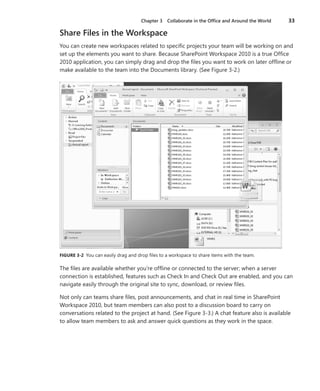 Chapter 3   Collaborate in the Office and Around the World   33

Share Files in the Workspace
You can create new workspaces related to specific projects your team will be working on and
set up the elements you want to share . Because SharePoint Workspace 2010 is a true Office
2010 application, you can simply drag and drop the files you want to work on later offline or
make available to the team into the Documents library . (See Figure 3-2 .)




FIGURE .3-2 . You can easily drag and drop files to a workspace to share items with the team .

The files are available whether you’re offline or connected to the server; when a server
connection is established, features such as Check In and Check Out are enabled, and you can
navigate easily through the original site to sync, download, or review files .

Not only can teams share files, post announcements, and chat in real time in SharePoint
Workspace 2010, but team members can also post to a discussion board to carry on
conversations related to the project at hand . (See Figure 3-3 .) A chat feature also is available
to allow team members to ask and answer quick questions as they work in the space .
 