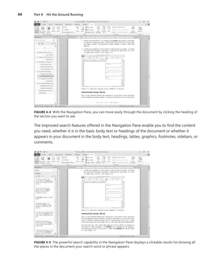 44   Part II Hit the Ground Running




     FIGURE .4-4 With the Navigation Pane, you can move easily through the document by clicking the heading of
     the section you want to see .

     The improved search features offered in the Navigation Pane enable you to find the content
     you need, whether it is in the basic body text or headings of the document or whether it
     appears in your document in the body text, headings, tables, graphics, footnotes, sidebars, or
     comments .




     FIGURE .4-5 The powerful search capability in the Navigation Pane displays a clickable results list showing all
     the places in the document your search word or phrase appears .
 
