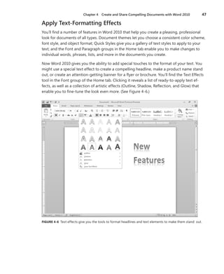 Chapter 4   Create and Share Compelling Documents with Word 2010              47

Apply Text-Formatting Effects
You’ll find a number of features in Word 2010 that help you create a pleasing, professional
look for documents of all types . Document themes let you choose a consistent color scheme,
font style, and object format; Quick Styles give you a gallery of text styles to apply to your
text; and the Font and Paragraph groups in the Home tab enable you to make changes to
individual words, phrases, lists, and more in the documents you create .

Now Word 2010 gives you the ability to add special touches to the format of your text . You
might use a special text effect to create a compelling headline, make a product name stand
out, or create an attention-getting banner for a flyer or brochure . You’ll find the Text Effects
tool in the Font group of the Home tab . Clicking it reveals a list of ready-to-apply text ef-
fects, as well as a collection of artistic effects (Outline, Shadow, Reflection, and Glow) that
enable you to fine-tune the look even more . (See Figure 4-6 .)




FIGURE .4-6 Text effects give you the tools to format headlines and text elements to make them stand out .
 