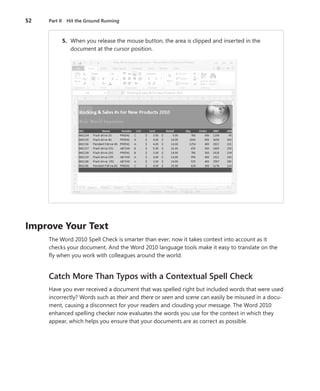 52   Part II Hit the Ground Running



 .        5 . . When you release the mouse button, the area is clipped and inserted in the
                document at the cursor position .




Improve .Your .Text
     The Word 2010 Spell Check is smarter than ever; now it takes context into account as it
     checks your document . And the Word 2010 language tools make it easy to translate on the
     fly when you work with colleagues around the world .


     Catch More Than Typos with a Contextual Spell Check
     Have you ever received a document that was spelled right but included words that were used
     incorrectly? Words such as their and there or seen and scene can easily be misused in a docu-
     ment, causing a disconnect for your readers and clouding your message . The Word 2010
     enhanced spelling checker now evaluates the words you use for the context in which they
     appear, which helps you ensure that your documents are as correct as possible .
 