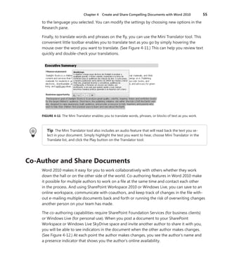 Chapter 4   Create and Share Compelling Documents with Word 2010                55

     to the language you selected . You can modify the settings by choosing new options in the
     Research pane .

     Finally, to translate words and phrases on the fly, you can use the Mini Translator tool . This
     convenient little toolbar enables you to translate text as you go by simply hovering the
     mouse over the word you want to translate . (See Figure 4-11 .) This can help you review text
     quickly and double-check your translations .




     FIGURE .4-11 The Mini Translator enables you to translate words, phrases, or blocks of text as you work .



        Tip The Mini Translator tool also includes an audio feature that will read back the text you se-
        lect in your document . Simply highlight the text you want to hear, choose Mini Translator in the
        Translate list, and click the Play button on the Translator tool .




Co-Author .and .Share .Documents
     Word 2010 makes it easy for you to work collaboratively with others whether they work
     down the hall or on the other side of the world . Co-authoring features in Word 2010 make
     it possible for multiple authors to work on a file at the same time and contact each other
     in the process . And using SharePoint Workspace 2010 or Windows Live, you can save to an
     online workspace, communicate with coauthors, and keep track of changes in the file with-
     out e-mailing multiple documents back and forth or running the risk of overwriting changes
     another person on your team has made .

     The co-authoring capabilities require SharePoint Foundation Services (for business clients)
     or Windows Live (for personal use) . When you post a document to your SharePoint
     Workspace or Windows Live SkyDrive space and invite another author to share it with you,
     you will be able to see indicators in the document when the other author makes changes .
     (See Figure 4-12 .) At each point the author makes changes, you see the author’s name and
     a presence indicator that shows you the author’s online availability .
 