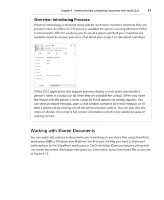 Chapter 4   Create and Share Compelling Documents with Word 2010        57


  Overview: .Introducing .Presence
  Presence technology is all about being able to reach team members whenever they are
  present online . In Office 2010 Presence is available for systems running Microsoft Office
  Communicator 2007 R2, enabling you to see at a glance which of your coauthors are
  available online to answer questions, chat about your project, or talk about next steps .




  Office 2010 applications that support presence display a small green icon beside a
  person’s name in a status bar list when they are available for contact . When you hover
  the mouse over the person’s name, a pop-up list of options for contact appears . You
  can send an instant message, open a chat window, compose an e-mail message, or ini-
  tiate a phone call by clicking one of the communication options . You can also click the
  menu to display the contact’s full contact information and discover additional ways of
  making contact .




Working with Shared Documents
You can easily add authors to documents you’re working on and share files using SharePoint
Workspace 2010 or Windows Live SkyDrive . You first post the files you want to share and
invite authors to the SharePoint workspace or SkyDrive folder . Once you begin working with
the shared document, Backstage view gives you information about the shared file, as you see
in Figure 4-13 .
 