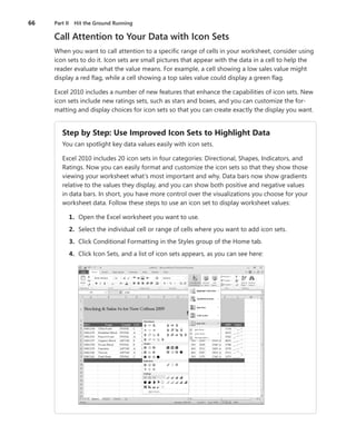 66   Part II Hit the Ground Running

     Call Attention to Your Data with Icon Sets
     When you want to call attention to a specific range of cells in your worksheet, consider using
     icon sets to do it . Icon sets are small pictures that appear with the data in a cell to help the
     reader evaluate what the value means . For example, a cell showing a low sales value might
     display a red flag, while a cell showing a top sales value could display a green flag .

     Excel 2010 includes a number of new features that enhance the capabilities of icon sets . New
     icon sets include new ratings sets, such as stars and boxes, and you can customize the for-
     matting and display choices for icon sets so that you can create exactly the display you want .


        Step .by .Step: .Use .Improved .Icon .Sets .to .Highlight .Data
        You can spotlight key data values easily with icon sets .

        Excel 2010 includes 20 icon sets in four categories: Directional, Shapes, Indicators, and
        Ratings . Now you can easily format and customize the icon sets so that they show those
        viewing your worksheet what’s most important and why . Data bars now show gradients
        relative to the values they display, and you can show both positive and negative values
        in data bars . In short, you have more control over the visualizations you choose for your
        worksheet data . Follow these steps to use an icon set to display worksheet values:

 .        1 . . Open the Excel worksheet you want to use .
 .        2 . . Select the individual cell or range of cells where you want to add icon sets .
 .        3 . . Click Conditional Formatting in the Styles group of the Home tab .
 .        4 . . Click Icon Sets, and a list of icon sets appears, as you can see here:
 
