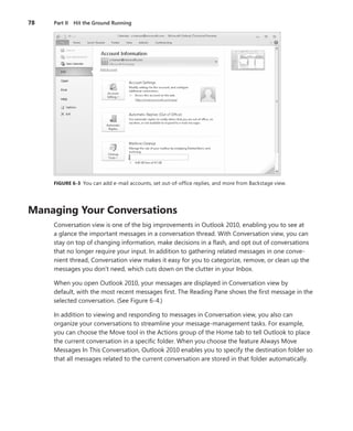 78   Part II Hit the Ground Running




     FIGURE .6-3 You can add e-mail accounts, set out-of-office replies, and more from Backstage view .




Managing .Your .Conversations
     Conversation view is one of the big improvements in Outlook 2010, enabling you to see at
     a glance the important messages in a conversation thread . With Conversation view, you can
     stay on top of changing information, make decisions in a flash, and opt out of conversations
     that no longer require your input . In addition to gathering related messages in one conve-
     nient thread, Conversation view makes it easy for you to categorize, remove, or clean up the
     messages you don’t need, which cuts down on the clutter in your Inbox .

     When you open Outlook 2010, your messages are displayed in Conversation view by
     default, with the most recent messages first . The Reading Pane shows the first message in the
     selected conversation . (See Figure 6-4 .)

     In addition to viewing and responding to messages in Conversation view, you also can
     organize your conversations to streamline your message-management tasks . For example,
     you can choose the Move tool in the Actions group of the Home tab to tell Outlook to place
     the current conversation in a specific folder . When you choose the feature Always Move
     Messages In This Conversation, Outlook 2010 enables you to specify the destination folder so
     that all messages related to the current conversation are stored in that folder automatically .
 