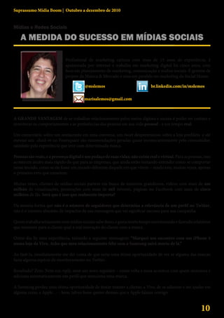 Suprassumo Mídia Boom | Outubro a dezembro de 2010


Mídias e Redes Sociais

    A MEDIDA DO SUCESSO EM MÍDIAS SOCIAIS
                                                                                         Marisa Lemos
                              Profissional de marketing carioca com mais de 15 anos de experiência, é
                              apaixonada por internet e trabalha em marketing digital há cinco anos, com
                              foco em planejamento de marketing, comunicação e mídias sociais. É gerente de
                              projeto da Música & Mercado e atua em paralelo no marketing da Social House.

                                         @mslemos                               br.linkedin.com/in/mslemos

                                         marisalemos@gmail.com



A GRANDE VANTAGEM de se trabalhar relacionamento pelos meios digitais e sociais é poder ter contato e
monitorar os comportamentos e as preferências das pessoas em sua vida pessoal - e em tempo real.

Um comentário sobre um restaurante em uma conversa, um tweet despretensioso sobre a loja predileta e até
mesmo um check-in no Foursquare são recomendações geradas quase inconscientemente pelo consumidor,
satisfeito pela experiência que teve com determinada marca.

Pessoas são reais, e a presença digital é um pedaço de suas vidas; não existe real e virtual. Para as pessoas, isso
aconteceu muito mais rápido do que para as empresas, que ainda estão tentando entender como se comportar
nesse mundo, como se ele fosse um mundo diferente daquele em que vivem – sendo este, muitas vezes, apenas
o primeiro erro que cometem.

Muitas vezes, clientes de mídias sociais partem em busca de números grandiosos, vídeos com mais de um
milhão de visualizações, promoções com mais de mil retweets, páginas no Facebook com mais de cinco
milhões de fãs. Será que é isso que realmente importa?

Da mesma forma que não é o número de seguidores que determina a relevância de um perfil no Twitter,
não é o número absoluto de impactos da sua mensagem que vai significar sucesso para sua campanha.

Quem trabalha seriamente com mídias sociais sabe disso, e gasta muito tempo monitorando e fazendo relatórios
que mostrem para o cliente qual a real interação do cliente com a marca.

Outro dia fiz uma experiência, tuitando a seguinte mensagem: “Marquei um encontro com um iPhone 4
numa loja da Vivo. Acho que meu relacionamento feliz com a Samsung sairá morto de lá.”

Ao fazê-la, imediatamente me dei conta de que seria uma ótima oportunidade de ver se alguma das marcas
fazia alguma espécie de monitoramento no Twitter.

Resultado? Zero. Nem um reply, nem um novo seguidor – como volta e meia acontece com quem monitora e
adiciona automaticamente um perfil que menciona uma marca.

A Samsung perdeu uma ótima oportunidade de tentar manter a cliente; a Vivo, de se adiantar e me ajudar em
alguma coisa; a Apple… – bem, talvez fosse querer demais que a Apple falasse comigo.


                                                                                                             10
 