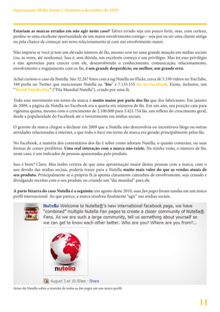 Suprassumo Mídia Boom | Outubro a dezembro de 2010



Estariam as marcas erradas em não agir neste caso? Talvez errado seja um pouco forte, mas, com certeza,
perdeu-se uma excelente oportunidade de um maior envolvimento comigo – seja por eu ser uma cliente antiga
ou pela chance de começar um novo relacionamento já com um envolvimento maior.

Não importa se você já tem um elevado número de fãs, mesmo sem ter uma grande atuação em mídias sociais
(ou, às vezes, até nenhuma). Isso é, sem dúvida, um excelente começo e um privilégio. Mas ter esse privilégio
e não aproveitar para crescer com ele, desenvolvendo o conhecimento, comunicação, relacionamento,
envolvimento e engajamento com os fãs, é um grande desperdício, ou melhor, um grande erro.

Achei curioso o caso da Nutella. São 32.267 fotos com a tag Nutella no Flickr, cerca de 5.330 vídeos no YouTube,
549 perfis no Twitter que mencionam Nutella na “bio” e 7.135.155 fãs no Facebook. Existe, inclusive, um
“World Nutella Day“ (“Dia Mundial Nutella”), criado por uma fã.

Todo esse movimento em torno da marca é muito maior por parte dos fãs que dos fabricantes. Em janeiro
de 2009, a página da Nutella no Facebook era a quarta em números de fãs. Em um ano, sua posição caiu para
vigésima quinta, mesmo com o crescimento de 2.100.000 para 3.421.754 fãs, um reflexo do crescimento geral,
desde a popularidade do Facebook até o investimento em mídias sociais.

O gerente da marca chegou a declarar em 2009 que a Nutella não desenvolvia ou incentivava blogs ou outras
atividades relacionadas à internet, e que todo o buzz em torno da marca era gerado principalmente pelos fãs.

No Facebook, a maioria dos comentários dos fãs é sobre como adoram Nutella, o quanto comeram, ou suas
formas de comer prediletas. Uma real interação com a marca não existe. Na minha visão, o número de fãs,
neste caso, é um indicador de pessoas apaixonadas pelo produto.

Isso é bom? Claro. Mas tenho certeza de que uma aproximação maior destas pessoas com a marca, com o
uso devido das mídias sociais, poderia trazer para a Nutella muito mais valor do que as vendas atuais de
seu produto. Principalmente se o próprio fã já aponta claramente caminhos de envolvimento, seja criando e
divulgando receitas com o seu produto ou criando um “dia mundial” para ele.

A parte bizarra do caso Nutella é a seguinte: em agosto deste 2010, suas fan pages foram unidas em um único
perfil internacional. Ao que parece, a marca resolveu finalmente “agir” nas mídias sociais.




Aviso da Nutella sobre a reunião de todas as fan pages em um único perfil.



                                                                                                           11
 