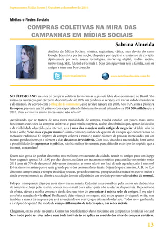 Suprassumo Mídia Boom | Outubro a dezembro de 2010


Mídias e Redes Sociais

             COMPRAS COLETIVAS NA MIRA DAS
              CAMPANHAS EM MÍDIAS SOCIAIS
                                                                                Sabrina Almeida
                             Analista de Mídias Sociais, mineira, sagitariana, cética, mas devota do santo
                             Google. Jornalista por formação, blogueira por opção e cruzeirense de coração.
                             Apaixonada por web, novas tecnologias, marketing digital, mídias sociais,
                             webwriting, SEO, futebol e Fórmula 1. Não consegue viver sem a família, sem os
                             amigos e sem uma boa conexão.

                                       @sabrinaalmeida                      www.sabrinaalmeida.com.br




NO ÚLTIMO ANO, os sites de compras coletivas tornaram-se a grande febre do e-commerce no Brasil. São
vários os endereços que oferecem descontos de até 90% em produtos e serviços em várias cidades brasileiras
e do mundo. De acordo com o Blog do E-commerce, esse serviço nasceu em 2008, nos EUA, com a pioneira
Groupon, presente em 26 países e com expectativa de faturamento anual estimado em US$ 500 milhões para
2010. Uma estimativa muito interessante, não acham?!

Acreditando que se tratava de uma nova modalidade de compra, resolvi estudar um pouco mais como
funcionam esses sites de compras coletivas e, para minha surpresa, acabei descobrindo que, apesar do auxílio
e da visibilidade oferecida pela internet, esta é uma das maneiras mais antigas de negociar. A ideia saiu do
bom e velho “leve mais e pague menos”, assim como nos saldões de queima de estoque que encontramos no
mercado tradicional. O objetivo da compra coletiva é reunir o maior número de pessoas interessadas em um
mesmo produto/serviço e oferecer a elas descontos irresistíveis. Com isso, visando a necessidade, bem como
a possibilidade de segmentar o público, não há melhor ferramenta para difundir esse tipo de negócio que a
internet, concordam?

Quem não gosta de ganhar descontos nos melhores restaurantes da cidade, reunir os amigos para um happy
hour pagando apenas R$ 19,90 por dez chopes, ou fazer um tratamento estético para auxiliar no projeto verão
2011 com até 70% de desconto? Adoramos descontos, e nosso salário no final do mês agradece, não é mesmo?
E é exatamente assim que se sente grande parte dos consumidores finais. Sejam de que classe for, A, B, ou C, o
desconto sempre atraiu e sempre atrairá as pessoas, gerando conversa, prospectando a marca em outros meios e
ainda proporcionando ao cliente a satisfação de estar adquirindo um produto por um valor abaixo do normal.

Falo por mim quando digo que esses sites viraram mania. Cadastrei meu e-mail em pelo menos seis clubes/sites
de compras e, logo pela manhã, acesso meu e-mail para saber quais são as ofertas disponíveis. Dependendo
da oferta, efetuo a minha compra e ainda dou um jeito de comunicar à minha rede de amigos. É ou não é
uma bela maneira de viralizar? Replicando determinada mensagem, não estou apenas divulgando o site, mas
também a marca da empresa que está anunciando e o serviço que está sendo ofertado. Todos saem ganhando,
e a culpa é de quem? Do modo de compartilhamento de informações, das redes sociais.

Chegamos, então, onde eu queria. Como nos beneficiarmos deste modismo em campanhas de mídias sociais?
Nem tudo pode ser ofertado e nem toda instituição se aplica ao modelo dos sites de compras coletivas.


                                                                                                        13
 