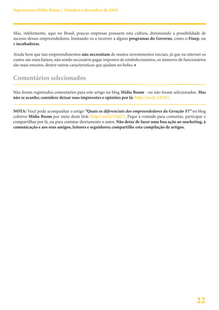 Suprassumo Mídia Boom | Outubro a dezembro de 2010




Mas, infelizmente, aqui no Brasil, poucas empresas possuem esta cultura, diminuindo a possibilidade de
sucesso desses empreendedores, limitando-os a recorrer a alguns programas do Governo, como o Finep, ou
a incubadoras.

Ainda bem que tais empreendimentos não necessitam de muitos investimentos iniciais, já que na internet os
custos são mais baixos, não sendo necessário pagar impostos de estabelecimentos, os números de funcionários
são mais enxutos, dentre outras características que ajudam no bolso. ■


Comentários selecionados

Não foram registrados comentários para este artigo no blog Mídia Boom - ou não foram selecionados. Mas
não se acanhe; considere deixar suas impressões e opiniões por lá: http://ow.ly/3AIZ7.


NOTA: Você pode acompanhar o artigo “Quais os diferenciais dos empreendedores da Geração Y?” no blog
coletivo Mídia Boom por meio deste link: http://ow.ly/3AIZ7. Fique à vontade para comentar, participar e
compartilhar por lá, ou para contatar diretamente o autor. Não deixe de fazer uma boa ação ao marketing, à
comunicação e aos seus amigos, leitores e seguidores; compartilhe esta compilação de artigos.




                                                                                                     22
 