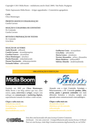 Copyright © 2011 Mídia Boom – midiaboom.com.br (fund. 2009) / São Paulo; 58 páginas

Título: Suprassumo Mídia Boom – Artigos upgradeados + Comentários agregadores

CAPA
Chico Montenegro

PROJETO GRÁFICO E DIAGRAMAÇÃO
Camila Carrano

SELEÇÃO E CURADORIA DE CONTEÚDO
Dr. Conteúdo
Camila Carrano

REVISÃO E PREPARAÇÃO DE TEXTOS
Dr. Conteúdo
Lívia Brito


SELEÇÃO DE AUTORES
André Brazoli – @Brazoli                                           Guilherme Costa – @carpediano
Camila Carrano – @camilajoaquina                                   Lívia Brito – @liviabrito
Carolina Gancev – @carolzitaa                                      Marisa Lemos – @mslemos
Chico Montenegro – @srchico                                        Newton Alexandria – @New_Alexandria
Danila Dourado – @daniladourado                                    Plínio Medeiros – @PlinioMKT
Dayane Nascimento – @dayanascimento                                Sabrina Almeida – @sabrinaalmeida
Fernanda Fabian – @fernandaf



                                    ORGANIZAÇÃO E EXECUÇÃO




                                                    +
Fundado em 2009 por Chico Montenegro,                     Atuando com o tripé Conteúdo, Estratégia e
Mídia Boom é um blog coletivo que traz, entre             Relacionamento, a Dr. Conteúdo produz, edita,
outros, cases, entrevistas e artigos, sempre com          revisa, pauta e gerencia conteúdos nos mais
enfoque em comunicação e marketing digitais,              diferentes formatos e veículos, sempre com
especialmente tratando de mídias e redes sociais.         apurado senso comunicacional e mercadológico.

Clique e saiba mais em:                                   Clique e saiba mais em:
midiaboom.com.br                                          drconteudo.com.br
formspring.me/midiaboom                                   slideshare.net/drconteudo
@midiaboom                                                @drconteudo
fale@midiaboom.com.br                                     contato@drconteudo.com.br


                           Esta obra está licenciada sob uma Licença Creative Commons.
                           Atribuição – Uso não-comercial – Compartilhamento pela mesma licença 3.0 Brasil.
                           Para ver esta licença, visite http://creativecommons.org/licenses/by-nc-sa/3.0/br/
 