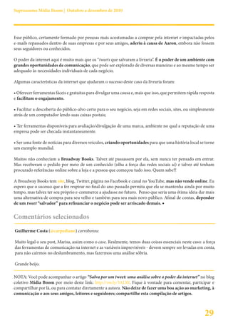 Suprassumo Mídia Boom | Outubro a dezembro de 2010




Esse público, certamente formado por pessoas mais acostumadas a comprar pela internet e impactadas pelos
e-mails repassados dentro de suas empresas e por seus amigos, aderiu à causa de Aaron, embora não fossem
seus seguidores ou conhecidos.

O poder da internet aqui é muito mais que os “tweets que salvaram a livraria”. É o poder de um ambiente com
grandes oportunidades de comunicação, que pode ser explorado de diversas maneiras e ao mesmo tempo ser
adequado às necessidades individuais de cada negócio.

Algumas características da internet que ajudaram o sucesso deste caso da livraria foram:

• Oferecer ferramentas fáceis e gratuitas para divulgar uma causa e, mais que isso, que permitem rápida resposta
e facilitam o engajamento.

• Facilitar a descoberta do público-alvo certo para o seu negócio, seja em redes sociais, sites, ou simplesmente
atrás de um computador lendo suas caixas postais;

• Ter ferramentas disponíveis para avaliação/divulgação de uma marca, ambiente no qual a reputação de uma
empresa pode ser checada instantaneamente.

• Ser uma fonte de notícias para diversos veículos, criando oportunidades para que uma história local se torne
um exemplo mundial.

Muitos não conheciam a Broadway Books. Talvez até passassem por ela, sem nunca ter pensado em entrar.
Mas receberam o pedido por meio de um conhecido (olha a força das redes sociais aí) e talvez até tenham
procurado referências online sobre a loja e a pessoa que começou tudo isso. Quem sabe?!

A Broadway Books tem site, blog, Twitter, página no Facebook e canal no YouTube, mas não vende online. Eu
espero que o sucesso que a fez respirar no final do ano passado permita que ela se mantenha ainda por muito
tempo, mas talvez ter seu próprio e-commerce a ajudasse no futuro. Penso que seria uma ótima ideia dar mais
uma alternativa de compra para seu velho e também para seu mais novo público. Afinal de contas, depender
de um tweet “salvador” para refinanciar o negócio pode ser arriscado demais. ■


Comentários selecionados
Guilherme Costa (@carpediano) corroborou:

Muito legal o seu post, Marisa, assim como o case. Realmente, temos duas coisas essenciais neste caso: a força
das ferramentas de comunicação na internet e as variáveis imprevisíveis - devem sempre ser levadas em conta,
para não cairmos no deslumbramento, mas fazermos uma análise sóbria.

Grande beijo.

NOTA: Você pode acompanhar o artigo “Salva por um tweet: uma análise sobre o poder da internet” no blog
coletivo Mídia Boom por meio deste link: http://ow.ly/3ALRf. Fique à vontade para comentar, participar e
compartilhar por lá, ou para contatar diretamente a autora. Não deixe de fazer uma boa ação ao marketing, à
comunicação e aos seus amigos, leitores e seguidores; compartilhe esta compilação de artigos.



                                                                                                          29
 
