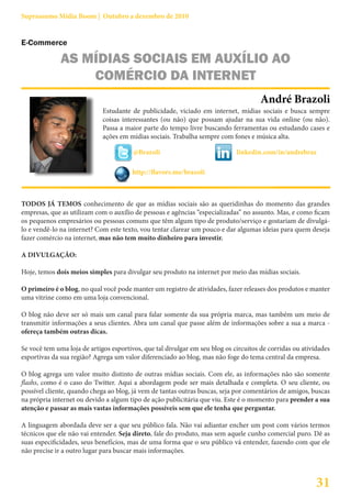 Suprassumo Mídia Boom | Outubro a dezembro de 2010


E-Commerce

              AS MÍDIAS SOCIAIS EM AUXÍLIO AO
                  COMÉRCIO DA INTERNET
                                                                                      André Brazoli
                             Estudante de publicidade, viciado em internet, mídias sociais e busca sempre
                             coisas interessantes (ou não) que possam ajudar na sua vida online (ou não).
                             Passa a maior parte do tempo livre buscando ferramentas ou estudando cases e
                             ações em mídias sociais. Trabalha sempre com fones e música alta.

                                        @Brazoli                             linkedin.com/in/andrebraz

                                       http://flavors.me/brazoli



TODOS JÁ TEMOS conhecimento de que as mídias sociais são as queridinhas do momento das grandes
empresas, que as utilizam com o auxílio de pessoas e agências “especializadas” no assunto. Mas, e como ficam
os pequenos empresários ou pessoas comuns que têm algum tipo de produto/serviço e gostariam de divulgá-
lo e vendê-lo na internet? Com este texto, vou tentar clarear um pouco e dar algumas ideias para quem deseja
fazer comércio na internet, mas não tem muito dinheiro para investir.

A DIVULGAÇÃO:

Hoje, temos dois meios simples para divulgar seu produto na internet por meio das mídias sociais.

O primeiro é o blog, no qual você pode manter um registro de atividades, fazer releases dos produtos e manter
uma vitrine como em uma loja convencional.

O blog não deve ser só mais um canal para falar somente da sua própria marca, mas também um meio de
transmitir informações a seus clientes. Abra um canal que passe além de informações sobre a sua a marca -
ofereça também outras dicas.

Se você tem uma loja de artigos esportivos, que tal divulgar em seu blog os circuitos de corridas ou atividades
esportivas da sua região? Agrega um valor diferenciado ao blog, mas não foge do tema central da empresa.

O blog agrega um valor muito distinto de outras mídias sociais. Com ele, as informações não são somente
flashs, como é o caso do Twitter. Aqui a abordagem pode ser mais detalhada e completa. O seu cliente, ou
possível cliente, quando chega ao blog, já vem de tantas outras buscas, seja por comentários de amigos, buscas
na própria internet ou devido a algum tipo de ação publicitária que viu. Este é o momento para prender a sua
atenção e passar as mais vastas informações possíveis sem que ele tenha que perguntar.

A linguagem abordada deve ser a que seu público fala. Não vai adiantar encher um post com vários termos
técnicos que ele não vai entender. Seja direto, fale do produto, mas sem aquele cunho comercial puro. Dê as
suas especificidades, seus benefícios, mas de uma forma que o seu público vá entender, fazendo com que ele
não precise ir a outro lugar para buscar mais informações.



                                                                                                          31
 