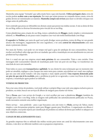 Suprassumo Mídia Boom | Outubro a dezembro de 2010



Mantenha uma equipe “treinada”, que saiba muito bem o que está fazendo. Utilize português claro; erros de
escrita podem acabar com a sua reputação. Por mais que sejam pessoas no comando desses canais, erros de
grafias devem ser minimizados ao máximo. Mantenha sempre um revisor para fazer os devidos retoques nos
artigos antes de publicados.

Gere conteúdo que possa ser difundido nos demais canais que possui nas mídias sociais. E não as deixe de fora
do seu blog, utilize as diversas ferramentas para vinculá-las ao seu blog.

Como plataformas para criação do seu blog, temos a plataforma do Blogger, muito simples e extremamente
editável, e o WordPress, já um pouco mais complexo caso você não tenha familiaridade com blogs.

O segundo é o Twitter, por meio do qual você pode divulgar novos produtos, textos do blog, ter um grande
alcance das mensagens, engajamento dos seus seguidores, e ter uma central de relacionamento com seus
atuais e potenciais clientes.

Por meio do Twitter, você pode ver em tempo real qual o grau de satisfação de seus consumidores, buscar
receber um feedback sobre algo que deva ser mudado, que sofre a insatisfação em um atendimento ou com um
produto/serviço adquirido.

Este é o canal em que sua empresa estará mais próxima do seu consumidor. Trate-o com carinho. Uma
mensagem dele (consumidor) falando de insatisfação pode virar um post em um blog e se transformar em
uma bola de neve sem tamanho.

Trate todos os casos com transparência e agilidade. Se seu cliente fez uma reclamação que no momento não
pode ser atendida, explique o caso, busque um outro meio para contato, seja telefone ou e-mail, mas explique
que seu caso está sendo tratado e dê uma resposta o mais rápido possível. Uma resposta demorada pode
ser pior do que não tê-la recebido, pois o problema já pode ter se agravado, e como você ficou de dar uma
resposta, a insatisfação agora poderá ser dobrada.

VITRINE DE PRODUTOS

Para criar uma vitrine de produtos, você pode utilizar o próprio blog e usar nele uma página exclusiva para os
produtos, ou então, buscar em serviços de álbuns de imagens para manter tal vitrine.

Tem o Picasa, que é um serviço do Google, e se você escolher por usar a plataforma Blogger (também do
Google) para criar o seu blog, todas as imagens nele publicadas são automaticamente publicadas no Picasa,
sendo necessária somente uma melhor organização.

Outro serviço - meu preferido - para o que buscamos com este texto é o Flickr, serviço do Yahoo, muito
simples e com ferramentas próprias, tanto para Blogger quanto para WordPress. A organização em álbuns é
muito simples; você pode separar por classificação de produtos ou utilizar da forma que melhor se adequar aos
seus objetivos comerciais.

CANAIS DE RELACIONAMENTO (SAC)

As grandes empresas têm se utilizado das mídias sociais para terem um canal de relacionamento com seus
clientes, e não deve ser diferente também com os pequenos empresários.




                                                                                                        32
 