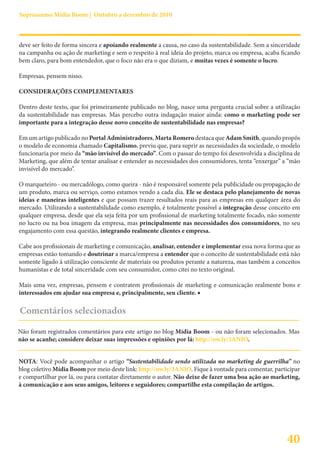 Suprassumo Mídia Boom | Outubro a dezembro de 2010



deve ser feito de forma sincera e apoiando realmente a causa, no caso da sustentabilidade. Sem a sinceridade
na campanha ou ação de marketing e sem o respeito à real ideia do projeto, marca ou empresa, acaba ficando
bem claro, para bom entendedor, que o foco não era o que diziam, e muitas vezes é somente o lucro.

Empresas, pensem nisso.

CONSIDERAÇÕES COMPLEMENTARES

Dentro deste texto, que foi primeiramente publicado no blog, nasce uma pergunta crucial sobre a utilização
da sustentabilidade nas empresas. Mas percebo outra indagação maior ainda: como o marketing pode ser
importante para a integração desse novo conceito de sustentabilidade nas empresas?

Em um artigo publicado no Portal Administradores, Marta Romero destaca que Adam Smith, quando propôs
o modelo de economia chamado Capitalismo, previu que, para suprir as necessidades da sociedade, o modelo
funcionaria por meio da “mão invisível do mercado”. Com o passar do tempo foi desenvolvida a disciplina de
Marketing, que além de tentar analisar e entender as necessidades dos consumidores, tenta “enxergar” a “mão
invisível do mercado”.

O marqueteiro - ou mercadólogo, como queira - não é responsável somente pela publicidade ou propagação de
um produto, marca ou serviço, como estamos vendo a cada dia. Ele se destaca pelo planejamento de novas
ideias e maneiras inteligentes e que possam trazer resultados reais para as empresas em qualquer área do
mercado. Utilizando a sustentabilidade como exemplo, é totalmente possível a integração desse conceito em
qualquer empresa, desde que ela seja feita por um profissional de marketing totalmente focado, não somente
no lucro ou na boa imagem da empresa, mas principalmente nas necessidades dos consumidores, no seu
engajamento com essa questão, integrando realmente clientes e empresa.

Cabe aos profissionais de marketing e comunicação, analisar, entender e implementar essa nova forma que as
empresas estão tomando e doutrinar a marca/empresa a entender que o conceito de sustentabilidade está não
somente ligado à utilização consciente de materiais ou produtos perante a natureza, mas também a conceitos
humanistas e de total sinceridade com seu consumidor, como citei no texto original.

Mais uma vez, empresas, pensem e contratem profissionais de marketing e comunicação realmente bons e
interessados em ajudar sua empresa e, principalmente, seu cliente. ■

Comentários selecionados

Não foram registrados comentários para este artigo no blog Mídia Boom - ou não foram selecionados. Mas
não se acanhe; considere deixar suas impressões e opiniões por lá: http://ow.ly/3ANIO.


NOTA: Você pode acompanhar o artigo “Sustentabilidade sendo utilizada no marketing de guerrilha” no
blog coletivo Mídia Boom por meio deste link: http://ow.ly/3ANIO. Fique à vontade para comentar, participar
e compartilhar por lá, ou para contatar diretamente o autor. Não deixe de fazer uma boa ação ao marketing,
à comunicação e aos seus amigos, leitores e seguidores; compartilhe esta compilação de artigos.




                                                                                                      40
 