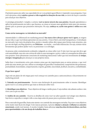 Suprassumo Mídia Boom | Outubro a dezembro de 2010



O primeiro passo pra saber sua capacidade de ser o seu próprio guerrilheiro é responder essas perguntas. Caso
você não possa, estará sujeito a passar a vida reagindo às situações da sua vida, ao invés de traçar o caminho
para alcançar seus objetivos.

A estratégia primordial é simples e certeira: você se mover através das suas paixões. Quando aprendemos a
aplicá-las positivamente em tudo o que fazemos, as coisas se tornam mais agradáveis tanto para nós mesmos,
quanto para as pessoas que possuimos interações. Ou seja, conheça-se, aceite seus gostos e utilize-os a seu
favor.

Como enviar mensagens e se introduzir no mercado?

Autenticidade é o diferencial em marketing pessoal. Sua marca deve abraçar quem você é agora, as origens
da sua vida e o que você deseja apresentar em sua carreira. E isso é fácil, com total transparência. A introdução
no mercado é por meio da própria ética, porém o mundo online abre espaço para formas mais atraentes, seja
por um site legal, um blog opinativo, um Delicious - ou similar - com links referenciais. Ou seja, existem várias
ferramentas que podem ajudar você a se posicionar e a se divulgar.

As pessoas estão constantemente avaliando e julgando as coisas sobre você. E não é por isso que não deve agir
com naturalidade, mas sim com certeza de todas as suas mensagens e ações, e saber as consequências delas para
seus projetos. Estar plenamente consciente do marketing intencional é saber que terá investimento de tempo,
energia e imaginação para alcançar as suas próprias metas.

Saiba fazer o investimento certo, pois existem coisas que são importantes para as outras pessoas, e que você
pode não estar atento; por isso, utilizar as estratégias de guerrilha é fundamental: cumprimento das promessas,
pontualidade, honestidade, comportamento, respeito, gratidão, sinceridade, feedback, iniciativa, confiabilidade.

O que fazer agora?

Aqui está um plano de três etapas para você começar no caminho para a autoconsciência e discernimento no
marketing pessoal:

1. Entenda seu posicionamento - Escreva uma declaração de posicionamento sobre si mesmo. Identifique
quem você é e as coisas positivas que mais se destacam sobre você.

2. Identifique seus objetivos - Trace objetivos de longo e médio prazo. E seja realista: não adianta sonhar e não
viver com os pés no chão.

3. Análise do seu caminho - Escreva os detalhes de como você vai saber quando você atingir seus objetivos.
Seja breve e específico e sempre volte a essa etapa antes de passar para os próximos objetivos.

Para o mercado de guerrilha, basta estar atento e no controle das mensagens enviadas. Faça isso e seus objetivos
serão muito mais fáceis de atingir. Com marcas pessoais, é preciso chamar a atenção e inflamar as conexões
emocionais, sendo você mesmo. A receita é simples: basta adicionar uma boa dose de desenvoltura, um faro
para oportunidades e de um desejo de trabalhar duro. ■




                                                                                                           42
 