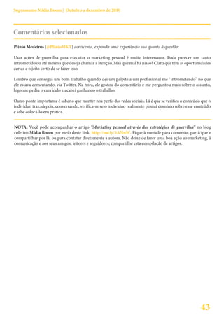 Suprassumo Mídia Boom | Outubro a dezembro de 2010




Comentários selecionados

Plínio Medeiros (@PlinioMKT) acrescenta, expondo uma experiência sua quanto à questão:

Usar ações de guerrilha para executar o marketing pessoal é muito interessante. Pode parecer um tanto
intrometido ou até mesmo que deseja chamar a atenção. Mas que mal há nisso? Claro que têm as oportunidades
certas e o jeito certo de se fazer isso.

Lembro que consegui um bom trabalho quando dei um palpite a um profissional me “intrometendo” no que
ele estava comentando, via Twitter. Na hora, ele gostou do comentário e me perguntou mais sobre o assunto,
logo me pediu o currículo e acabei ganhando o trabalho.

Outro ponto importante é saber o que manter nos perfis das redes sociais. Lá é que se verifica o conteúdo que o
indivíduo traz; depois, conversando, verifica-se se o indivíduo realmente possui domínio sobre esse conteúdo
e sabe colocá-lo em prática.


NOTA: Você pode acompanhar o artigo “Marketing pessoal através das estratégias de guerrilha” no blog
coletivo Mídia Boom por meio deste link: http://ow.ly/3ANnW. Fique à vontade para comentar, participar e
compartilhar por lá, ou para contatar diretamente a autora. Não deixe de fazer uma boa ação ao marketing, à
comunicação e aos seus amigos, leitores e seguidores; compartilhe esta compilação de artigos.




                                                                                                         43
 