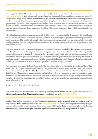 Suprassumo Mídia Boom | Outubro a dezembro de 2010



Em sua palestra The hidden influence of social networks (A influência oculta das redes sociais), disponível em
vídeo no site do TED, o cientista e professor revela de que forma os hábitos adotados por um amigo amigo do
amigo de um amigo nosso podem nos influenciar nas decisões que tomamos. Trabalhando com engenheiros
por diversos anos, Christakis conseguiu gerar gráficos complexos sobre diversas das redes de relacionamento
que estudou, ajudando a ilustrar pontos como o fato de as pessoas tristes se isolarem nas pontas das redes
sociais, ou como a obesidade cerca os indivíduos e vai tomando conta de uma comunidade com o passar dos
anos, de forma epidêmica. Logo no começo do vídeo, é feita uma constatação da seriedade dos resultados de
seus estudos:

“[Estudando uma paciente em estado terminal] A filha estava exausta por cuidar de sua mãe. Seu marido, por
sua vez, estava cansado da exaustão da mulher. E um dia eu estava dirigindo, quando recebi uma ligação de um
amigo do marido dela, me dizendo que ele estava deprimido pelo que acontecia com seu amigo. Então, eu recebo
esta ligação deste cara que está passando por uma experiência social influenciado por pessoas que estão a uma
distância social dele.”

Hoje, discutem-se muito as redes sociais graças a plataformas online como Orkut, Facebook e muitas outras,
mas elas são um verdadeiro organismo vivo e complexo, que atua motivando ou desestimulando, guiando
nossos hábitos, crenças, visões da realidade, e são responsáveis pela inspiração que temos para conduzirmos
nossas vidas no rumo que queremos seguir. Qual a força do estímulo que um fumante que deseja parar de fumar
recebe ao ver diversos amigos e colegas de trabalho conseguindo largar o vício? E aquele velho comportamento
ridículo de pessoas que só se sentem valentes quando cercadas de amigos valentões?

Para terminar, um trecho do livro Connected - The Surprinsing Power of Our Social Networks and How They
Shape Our Lives (algo como Conectado - O Poder Surpreendente de Nossas Redes Sociais e Como Elas Moldam
Nossas Vidas), escrito por Christakis e James Fowler, professor de Genética e Ciência Política da Universidade
da Califórnia: “Enquanto as redes sociais formadas online podem ser abstratas, grandes, complexas e super
modernas, elas também refletem tendências humanas universais e fundamentais, que emergiram em nosso
passado pré-histórico, quando contávamos histórias uns aos outros, ao redor de fogueiras na savana africana
(em tradução livre). ■

Comentários selecionados

Não foram registrados comentários para este artigo no blog Mídia Boom - ou não foram selecionados. Mas
não se acanhe; considere deixar suas impressões e opiniões por lá: http://ow.ly/3AP7H.


NOTA: Você pode acompanhar o artigo “Conexões e influências reais entre indivíduos nas redes sociais” no
blog coletivo Mídia Boom por meio deste link: http://ow.ly/3AP7H. Fique à vontade para comentar, participar
e compartilhar por lá, ou para contatar diretamente o autor. Não deixe de fazer uma boa ação ao marketing,
à comunicação e aos seus amigos, leitores e seguidores; compartilhe esta compilação de artigos.




                                                                                                        46
 