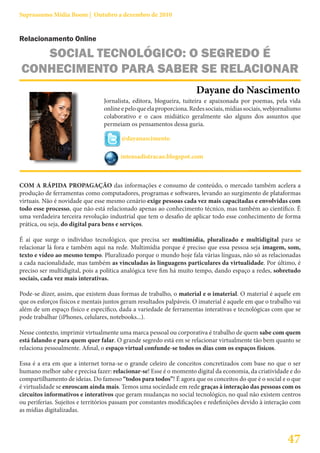 Suprassumo Mídia Boom | Outubro a dezembro de 2010


Relacionamento Online

   SOCIAL TECNOLÓGICO: O SEGREDO É
CONHECIMENTO PARA SABER SE RELACIONAR
                                                                      Dayane do Nascimento
                                 Jornalista, editora, blogueira, tuiteira e apaixonada por poemas, pela vida
                                 online e pelo que ela proporciona. Redes sociais, mídias sociais, webjornalismo
                                 colaborativo e o caos midiático geralmente são alguns dos assuntos que
                                 permeiam os pensamentos dessa guria.

                                        @dayanascimento

                                       intensadistracao.blogspot.com



COM A RÁPIDA PROPAGAÇÃO das informações e consumo de conteúdo, o mercado também acelera a
produção de ferramentas como computadores, programas e softwares, levando ao surgimento de plataformas
virtuais. Não é novidade que esse mesmo cenário exige pessoas cada vez mais capacitadas e envolvidas com
todo esse processo, que não está relacionado apenas ao conhecimento técnico, mas também ao científico. É
uma verdadeira terceira revolução industrial que tem o desafio de aplicar todo esse conhecimento de forma
prática, ou seja, do digital para bens e serviços.

É aí que surge o individuo tecnológico, que precisa ser multimídia, pluralizado e multidigital para se
relacionar lá fora e também aqui na rede. Multimídia porque é preciso que essa pessoa seja imagem, som,
texto e vídeo ao mesmo tempo. Pluralizado porque o mundo hoje fala várias línguas, não só as relacionadas
a cada nacionalidade, mas também as vinculadas às linguagens particulares da virtualidade. Por último, é
preciso ser multidigital, pois a política analógica teve fim há muito tempo, dando espaço a redes, sobretudo
sociais, cada vez mais interativas.

Pode-se dizer, assim, que existem duas formas de trabalho, o material e o imaterial. O material é aquele em
que os esforços físicos e mentais juntos geram resultados palpáveis. O imaterial é aquele em que o trabalho vai
além de um espaço físico e específico, dada a variedade de ferramentas interativas e tecnológicas com que se
pode trabalhar (iPhones, celulares, notebooks...).

Nesse contexto, imprimir virtualmente uma marca pessoal ou corporativa é trabalho de quem sabe com quem
está falando e para quem quer falar. O grande segredo está em se relacionar virtualmente tão bem quanto se
relaciona pessoalmente. Afinal, o espaço virtual confunde-se todos os dias com os espaços físicos.

Essa é a era em que a internet torna-se o grande celeiro de conceitos concretizados com base no que o ser
humano melhor sabe e precisa fazer: relacionar-se! Esse é o momento digital da economia, da criatividade e do
compartilhamento de ideias. Do famoso “todos para todos”! É agora que os conceitos do que é o social e o que
é virtualidade se enroscam ainda mais. Temos uma sociedade em rede graças à interação das pessoas com os
circuitos informativos e interativos que geram mudanças no social tecnológico, no qual não existem centros
ou periferias. Sujeitos e territórios passam por constantes modificações e redefinições devido à interação com
as mídias digitalizadas.



                                                                                                          47
 