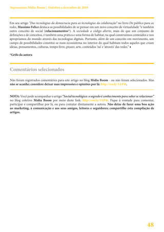 Suprassumo Mídia Boom | Outubro a dezembro de 2010



Em seu artigo “Das tecnologias da democracia para as tecnologias da colaboração” no livro Do público para as
redes, Massimo Felice destaca as possibilidades de se pensar em um novo conceito de virtualidade “e também
outro conceito de social (relacionamentos*). A sociedade a código aberto, mais do que um conjunto de
definições e de conceitos, é também uma prática e uma forma de habitar, na qual construímos conteúdos e nos
apropriamos do mundo através das tecnologias digitais. Portanto, além de um conceito em movimento, um
campo de possibilidades constitui-se num ecossistema no interior do qual habitam todos aqueles que criam
ideias, pensamentos, culturas, tempo livre, prazer, arte, conteúdos ‘na’ e ‘através’ das redes.” ■

*Grifo da autora



Comentários selecionados

Não foram registrados comentários para este artigo no blog Mídia Boom - ou não foram selecionados. Mas
não se acanhe; considere deixar suas impressões e opiniões por lá: http://ow.ly/3AP4t.


NOTA: Você pode acompanhar o artigo “Social tecnológico: o segredo é conhecimento para saber se relacionar”
no blog coletivo Mídia Boom por meio deste link: http://ow.ly/3AP4t. Fique à vontade para comentar,
participar e compartilhar por lá, ou para contatar diretamente a autora. Não deixe de fazer uma boa ação
ao marketing, à comunicação e aos seus amigos, leitores e seguidores; compartilhe esta compilação de
artigos.




                                                                                                      48
 