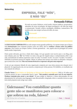 Suprassumo Mídia Boom | Outubro a dezembro de 2010


Webwriting

                               EMPRESA, FALE “NÓS”,
                                   E NÃO “EU”
                                                                                       Fernanda Fabian
                                     De tudo um muito. Redatora, social media, relações públicas, pesquisadora,
                                     adoradora de novas tecnologias, da língua portuguesa e de tudo que atinja
                                     a comunicação. Versátil, criativa, estrategista, detalhista, comunicativa. Na
                                     medida certa, mas sempre na busca do além, do mais.	

                                             @fernandaf

                                            meadiciona.com.br/ffabian



A LINGUAGEM CORPORATIVA na web sempre trouxe grandes polêmicas. Ao mesmo tempo que se busca
uma humanização (sem respostas prontas como um robô), deve-se analisar a forma como seu público
conversa e ficar atento aos tempos verbais e formas gramaticais - sim, aquela aula de português do ensino
médio ainda é importante.

Outro ponto relevante, que leva o título deste artigo, é de que quando você escreve para o seu blog, para
uma redação, para sua “bio” do Twitter ou outra coisa que diz respeito única e exclusivamente sobre a sua
vida, normalmente irá utilizar expressões como “eu acho”, “eu tentei”, “eu fiz”, “eu corri”, “eu falei”, “eu tentei”...
Definidos na primeira pessoa do singular. Afinal, ao utilizar estes termos você estará se referindo a situações
que aconteceram com você. Mas essa mesma forma de se expressar vale para uma empresa?

A não ser que estejamos falando de uma organização composta por uma única pessoa esta situação não é
plausível. As organizações são, em sua maioria, compostas por várias pessoas. Os trabalhos, os resultados são
um conjunto de esforços.

Claudio Torres (Guia Prático de Marketing na Internet para Pequenas Empresas, 2010, p. 9) indica que
é preciso pensar no que o consumidor busca e quer: “Não produza conteúdo para você ou sua empresa.
Produza conteúdo para atrair o seu cliente”. Se para atingir os objetivos e metas determinados em um
planejamento for necessária uma linguagem mais descontraída e despojada, talvez o caminho inverso ao que
está sendo proposto neste artigo seja a saída.




    Exemplo de tweet extremamente informal e na 1ª pessoa do singular.


                                                                                                                 50
 