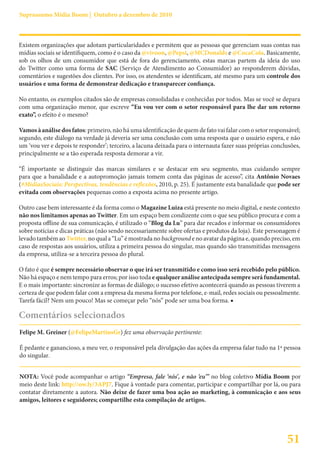 Suprassumo Mídia Boom | Outubro a dezembro de 2010



Existem organizações que adotam particularidades e permitem que as pessoas que gerenciam suas contas nas
mídias sociais se identifiquem, como é o caso da @vivoon, @Pepsi, @MCDonalds e @CocaCola. Basicamente,
sob os olhos de um consumidor que está de fora do gerenciamento, estas marcas partem da ideia do uso
do Twitter como uma forma de SAC (Serviço de Atendimento ao Consumidor) ao responderem dúvidas,
comentários e sugestões dos clientes. Por isso, os atendentes se identificam, até mesmo para um controle dos
usuários e uma forma de demonstrar dedicação e transparecer confiança.

No entanto, os exemplos citados são de empresas consolidadas e conhecidas por todos. Mas se você se depara
com uma organização menor, que escreve “Eu vou ver com o setor responsável para lhe dar um retorno
exato”, o efeito é o mesmo?

Vamos à análise dos fatos: primeiro, não há uma identificação de quem de fato vai falar com o setor responsável;
segundo, este diálogo na verdade já deveria ser uma conclusão com uma resposta que o usuário espera, e não
um ‘vou ver e depois te responder’; terceiro, a lacuna deixada para o internauta fazer suas próprias conclusões,
principalmente se a tão esperada resposta demorar a vir.

“É importante se distinguir das marcas similares e se destacar em seu segmento, mas cuidando sempre
para que a banalidade e a autopromoção jamais tomem conta das páginas de acesso”, cita Antônio Novaes
(#MídiasSociais: Perspectivas, tendências e reflexões, 2010, p. 25). É justamente esta banalidade que pode ser
evitada com observações pequenas como a exposta acima no presente artigo.

Outro case bem interessante é da forma como o Magazine Luiza está presente no meio digital, e neste contexto
não nos limitamos apenas ao Twitter. Em um espaço bem condizente com o que seu público procura e com a
proposta offline de sua comunicação, é utilizado o “Blog da Lu” para dar recados e informar os consumidores
sobre notícias e dicas práticas (não sendo necessariamente sobre ofertas e produtos da loja). Este personagem é
levado também ao Twitter, no qual a “Lu” é mostrada no background e no avatar da página e, quando preciso, em
caso de respostas aos usuários, utiliza a primeira pessoa do singular, mas quando são transmitidas mensagens
da empresa, utiliza-se a terceira pessoa do plural.

O fato é que é sempre necessário observar o que irá ser transmitido e como isso será recebido pelo público.
Não há espaço e nem tempo para erros; por isso toda e qualquer análise antecipada sempre será fundamental.
E o mais importante: sincronize as formas de diálogo; o sucesso efetivo acontecerá quando as pessoas tiverem a
certeza de que podem falar com a empresa da mesma forma por telefone, e-mail, redes sociais ou pessoalmente.
Tarefa fácil? Nem um pouco! Mas se começar pelo “nós” pode ser uma boa forma. ■

Comentários selecionados
Felipe M. Greiner (@FelipeMartinsGr) fez uma observação pertinente:

É pedante e ganancioso, a meu ver, o responsável pela divulgação das ações da empresa falar tudo na 1ª pessoa
do singular.


NOTA: Você pode acompanhar o artigo “Empresa, fale ‘nós’, e não ‘eu’” no blog coletivo Mídia Boom por
meio deste link: http://ow.ly/3APJ7. Fique à vontade para comentar, participar e compartilhar por lá, ou para
contatar diretamente a autora. Não deixe de fazer uma boa ação ao marketing, à comunicação e aos seus
amigos, leitores e seguidores; compartilhe esta compilação de artigos.




                                                                                                          51
 