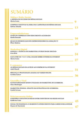 SUMÁRIO
Mídias e Redes Sociais
A MEDIDA DO SUCESSO EM MÍDIAS SOCIAIS
Marisa Lemos
                                                                        9
COMPRAS COLETIVAS NA MIRA DAS CAMPANHAS EM MÍDIAS SOCIAIS
Sabrina Almeida
                                                                        13
Empreendedorismo
STARTUPS: EMPRESAS COM CRESCIMENTO ACELERADO
Danila Dourado
                                                                        16
QUAIS OS DIFERENCIAIS DOS EMPREENDEDORES DA GERAÇÃO Y?

                                                                        20
Plínio Medeiros



Marketing Digital
GOOGLE: A AGÊNCIA DE MARKETING E PUBLICIDADE DIGITAIS
Lívia Brito
                                                                        24
SALVA POR UM TWEET: UMA ANÁLISE SOBRE O PODER DA INTERNET

                                                                        27
Marisa Lemos



E-commerce
AS MÍDIAS SOCIAIS EM AUXÍLIO AO COMÉRCIO NA INTERNET
André Brazoli
                                                                        31
PREGUIÇA E PRATICIDADE ALIADAS AO VAREJO ONLINE
Carolina Gancev
                                                                        36
Guerrilha e Viral
SUSTENTABILIDADE SENDO UTILIZADA NO MARKETING DE GUERRILHA
Chico Montenegro
                                                                        39
MARKETING PESSOAL ATRAVÉS DAS ESTRATÉGIAS DE GUERRILHA
Camila Carrano
                                                                        41
Relacionamento Online
CONEXÕES E INFLUÊNCIAS REAIS ENTRE INDIVÍDUOS NAS REDES SOCIAIS
Guilherme Costa
                                                                        45
SOCIAL TECNOLÓGICO: O SEGREDO É CONHECIMENTO PARA SABER SE RELACIONAR
Dayane do Nascimento
                                                                        47
 