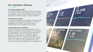 2.1.5 Taxa de Cliques (CTR)
A CTR é uma métrica que avalia o número de cliques
em relação ao número de impressões de um anúncio
ou postagem. É uma métrica importante para avaliar a
eﬁcácia de chamadas à ação e criativos utilizados.
2.1.6 Taxa de Conversão
A taxa de conversão é a porcentagem de visitantes de
uma página ou postagem que executam uma ação
desejada. Essa métrica é crucial para medir a
eﬁciência das suas estratégias de conversão.
2.1.7 ROI (Return on Investment)
O ROI é uma métrica crítica que determina o valor
gerado em relação ao custo investido em campanhas
de mídias digital. É um indicador-chave para avaliar o
sucesso ﬁnanceiro das suas iniciativas. Mas vale
lembrar se você possui um modelo de negócio
diferenciado como um modelo de assinatura, é mais
importante analisar outras métricas do seu negócio,
como o LTV (Life time value), ARR (Receita anual
recorrente) e taxa de rotatividade ou de cancelamento.
02.1. Deﬁnição e Métricas
 