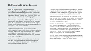 Antes de mergulhar nas complexidades das
estratégias de marketing digital, é crucial estabelecer
uma base sólida para garantir o sucesso. Esta seção
abordará os passos essenciais necessários para
preparar o cenário, criando uma fundação sólida para
todas as suas iniciativas de marketing digital.
Para começar, é imperativo deﬁnir objetivos claros e
mensuráveis que estejam alinhados com os objetivos
gerais de seu negócio. Esses objetivos devem seguir o
critério SMART (especíﬁcos, mensuráveis, alcançáveis,
relevantes e com prazo deﬁnido).
Conhecer profundamente seu público-alvo é o
próximo passo fundamental. Isso envolve a criação de
personas detalhadas que representem seus clientes
ideais. Quanto mais você souber sobre suas
necessidades, desaﬁos e preferências, mais eﬁcazes
serão suas estratégias.
Avaliar a concorrência também é crucial. Analisar o
que seus concorrentes estão fazendo bem e onde
podem estar falhando ajudará você a identiﬁcar
oportunidades para se destacar.
03. Preparando para o Sucesso
A escolha das plataformas adequadas é outra decisão
importante. Existem diversas opções, desde mídias
sociais até e-mail marketing. Escolher as que melhor
atendem aos seus objetivos e público é essencial.
O desenvolvimento de conteúdo de qualidade é um
pilar central. Crie um plano de conteúdo consistente e
valioso, abrangendo textos, imagens, vídeos e outros
formatos que agreguem valor.
Investir em ferramentas e tecnologia é fundamental
para otimizar seus esforços e economizar tempo.
Certiﬁque-se de escolher as ferramentas de análise,
automação e gestão de mídias mais adequadas às suas
necessidades. Não se esqueça de determinar um
orçamento e alocar recursos de forma eﬁcaz para
atingir seus objetivos de marketing digital.
Por ﬁm, esteja ciente das políticas e regulamentações
relevantes para o marketing digital, incluindo aspectos
legais relacionados à coleta de dados online.
 