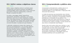 Deﬁnir metas e objetivos claros é o primeiro passo
fundamental na jornada de qualquer estratégia de
marketing digital. Essas metas atuam como o farol que
guia todos os esforços subsequentes, conferindo
direção e propósito às ações.
Ao adotar a abordagem SMART (especíﬁcas,
mensuráveis, alcançáveis, relevantes e com prazos
deﬁnidos), você cria um roteiro detalhado e tangível
para o que deseja alcançar. Isso desempenha um papel
crucial, não apenas ao manter toda a equipe alinhada
com os objetivos, mas também ao fornecer um meio
concreto de avaliar o sucesso de suas iniciativas.
A deﬁnição cuidadosa de metas não é apenas um
exercício de planejamento; é um processo dinâmico
que permite acompanhar o progresso, identiﬁcar
eventuais desaﬁos, ajustar estratégias conforme
necessário e manter a motivação para alcançar os
resultados desejados. Portanto, considere as metas e
objetivos como o alicerce sólido e estruturado sobre o
qual construir sua campanha de marketing digital, um
elemento essencial para o êxito de suas ações e para a
mensuração eﬁcaz de seu impacto.
03.1. Deﬁnir metas e objetivos claros 03.2. Compreendendo o público-alvo
Compreender profundamente o público-alvo é um
componente crucial de qualquer estratégia de
marketing digital. É como desvendar o mapa para onde
direcionar seus esforços.
A criação de personas que representem seus clientes
ideais é um ponto de partida essencial. Essas personas
são como retratos, revelando as necessidades, desaﬁos,
preferências e motivações de seu público. E ao
mergulhar ainda mais nesse entendimento, o mapa de
empatia é uma ferramenta valiosa. Ele permite entrar
na mente de seu público, enxergar o mundo através de
seus olhos e compreender seus desejos.
Quanto mais você souber sobre seus clientes e o que
os impulsiona, os seus conteúdos e mensagem vão se
conectar mais com eles. Esta compreensão
aprofundada é a base para segmentar campanhas de
forma eﬁcaz, escolher os canais de marketing
apropriados e personalizar a abordagem para criar
conexões autênticas com seu público-alvo.
 