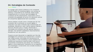 Ao navegar pelo cenário dinâmico e em constante
transformação do marketing digital, uma certeza se
destaca: a importância do conteúdo. Nesta seção,
mergulharemos no universo das estratégias de
Conteúdo de Alto Desempenho, explorando como o
conteúdo de qualidade se tornou um elemento central
de campanhas digitalmente bem-sucedidas.
Vamos analisar a fundo como o simples ato de criar
conteúdo não é suﬁciente no mundo digital; é
imperativo que esse conteúdo seja caracterizado por
qualidade, relevância e valor. Vamos explorar táticas e
técnicas eﬁcazes para a criação, distribuição e
otimização de conteúdo que não apenas captura a
atenção, mas também estabelece relacionamentos
duradouros com seu público.
Prepare-se para desvendar os segredos por trás das
estratégias de conteúdo que impulsionam o sucesso
nas mídias sociais, otimização de mecanismos de
busca (SEO), e-mail marketing e outras plataformas. À
medida que avançamos nesta jornada, você terá as
ferramentas necessárias para elevar seu marketing
digital a novos patamares, mantendo-se na vanguarda
da competição e construindo uma conexão duradoura
com seu público.
04. Estratégias de Conteúdo
 