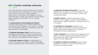 No mundo saturado de informações em que vivemos,
criar conteúdo que se destaque e envolva o público é
mais crítico do que nunca. Nesta subseção,
exploraremos em detalhes as estratégias e práticas
essenciais para a criação de conteúdo que não apenas
capte a atenção, mas também crie um impacto
duradouro.
1. Compreendendo as Necessidades do Público:
O primeiro passo para criar conteúdo relevante é
compreender profundamente o seu público. Investigar
suas necessidades, desaﬁos e interesses é essencial
para direcionar sua estratégia.
2. Deﬁnindo Mensagens Claras: Garanta que suas
mensagens sejam claras, concisas e alinhadas com
seus objetivos. Evite jargões desnecessários e foque
em transmitir informações de forma acessível.
3. Conteúdo Autêntico e Único: A originalidade é a
chave. Evite duplicar conteúdo e busque abordagens
únicas e autênticas que o diferenciam da concorrência.
04.1. Criando conteúdo relevante
4. Aplicando Princípios de Narrativa: A narrativa
desempenha um papel crucial na envolvência. Conte
histórias que ressoem com o público, criando uma
conexão emocional
5. Estética Visual: Incorporar elementos visuais
atrativos, como imagens e vídeos de alta qualidade,
pode aumentar signiﬁcativamente o envolvimento com
o conteúdo.
6. Consistência e Frequência: Mantenha uma
programação de publicação consistente para que o
público saiba quando esperar novo conteúdo. A
consistência constrói expectativas.
7. Valor e Soluções: Seu conteúdo deve agregar valor ao
público. Ofereça soluções para problemas comuns e
informações que sejam relevantes para a vida ou
negócios de seus seguidores.
8. Feedback e Melhorias Contínuas: Busque coletar
feedbacks do público e use-o para aprimorar seu
conteúdo ao longo do tempo.
 